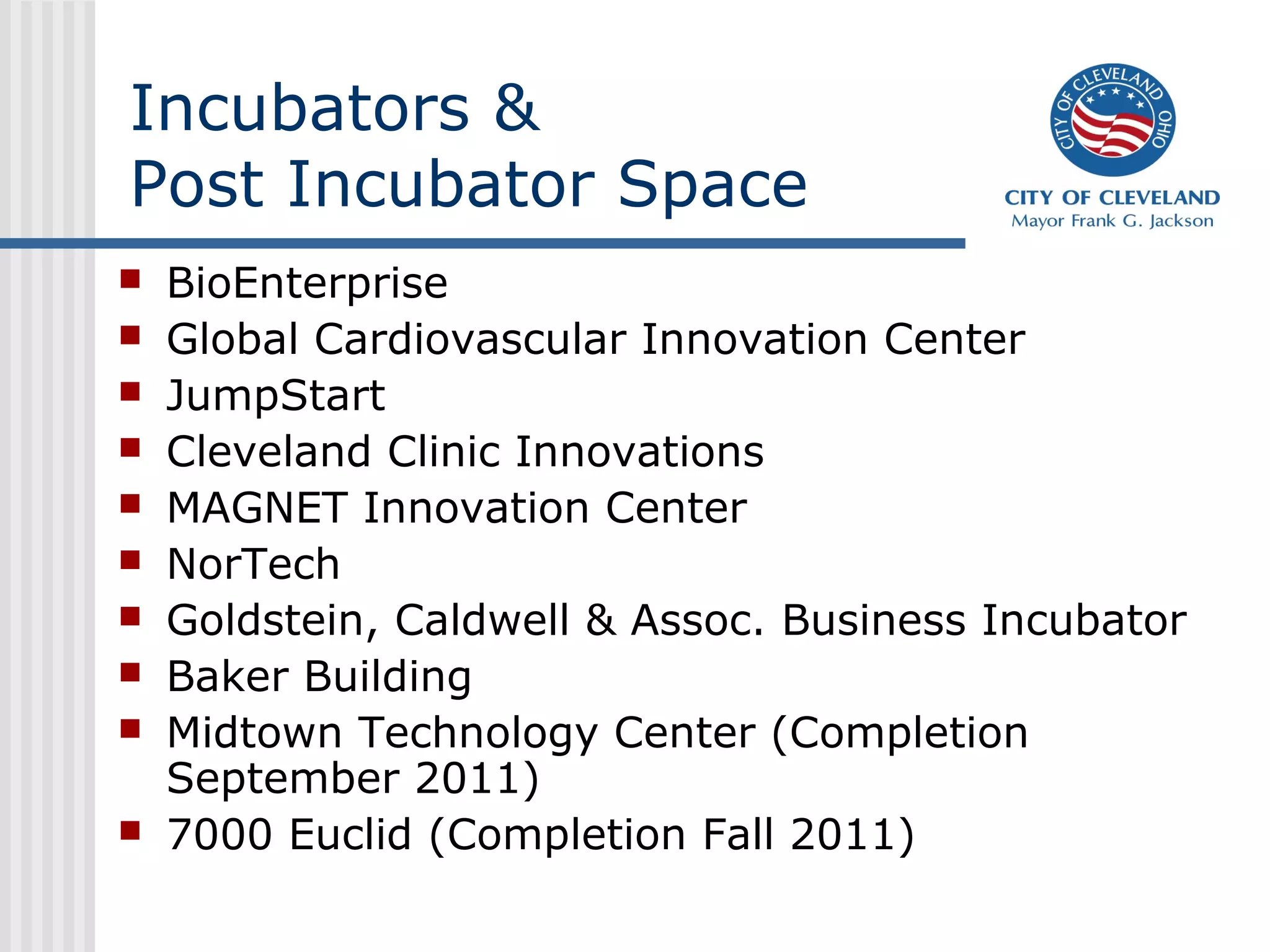 Incubators &
Post Incubator Space
   BioEnterprise
   Global Cardiovascular Innovation Center
   JumpStart
   Cleveland Clinic Innovations
   MAGNET Innovation Center
   NorTech
   Goldstein, Caldwell & Assoc. Business Incubator
   Baker Building
   Midtown Technology Center (Completion
    September 2011)
   7000 Euclid (Completion Fall 2011)
 