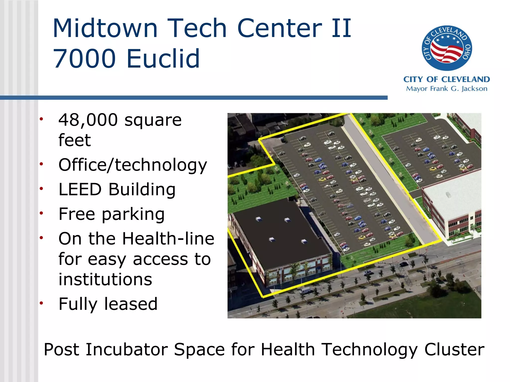 Midtown Tech Center II
    7000 Euclid

•   48,000 square
    feet
•   Office/technology
•   LEED Building
•   Free parking
•   On the Health-line
    for easy access to
    institutions
•   Fully leased

Post Incubator Space for Health Technology Cluster
 