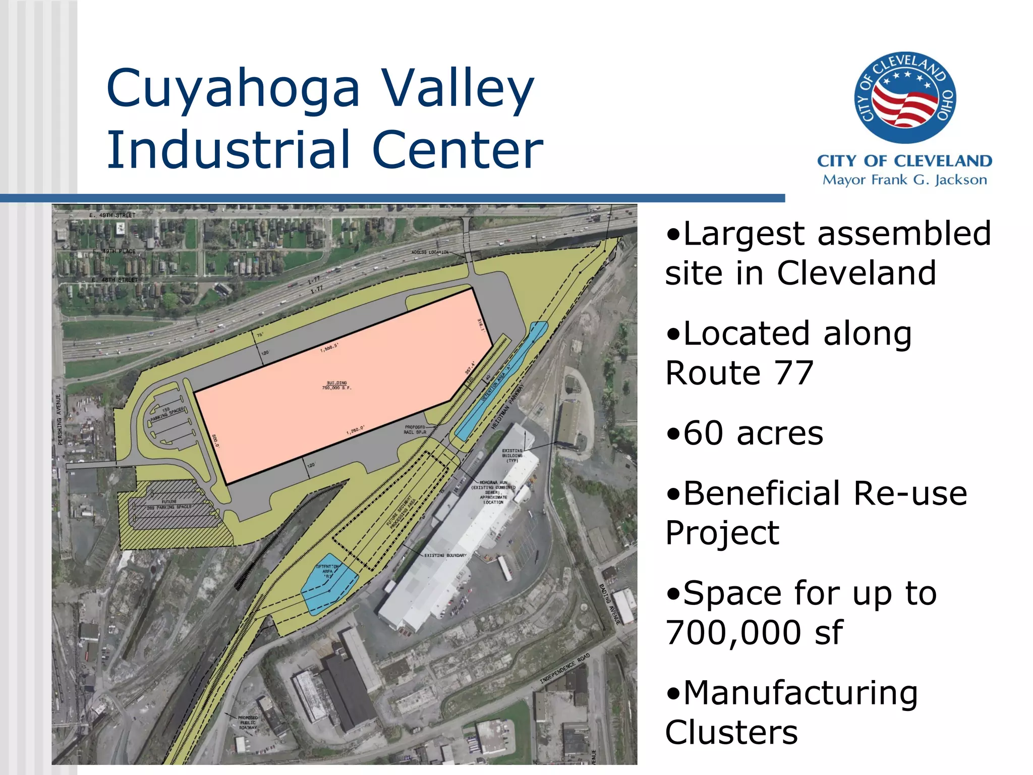 Cuyahoga Valley
Industrial Center
                    •Largest assembled
                    site in Cleveland
                    •Located along
                    Route 77
                    •60 acres
                    •Beneficial Re-use
                    Project
                    •Space for up to
                    700,000 sf
                    •Manufacturing
                    Clusters
 