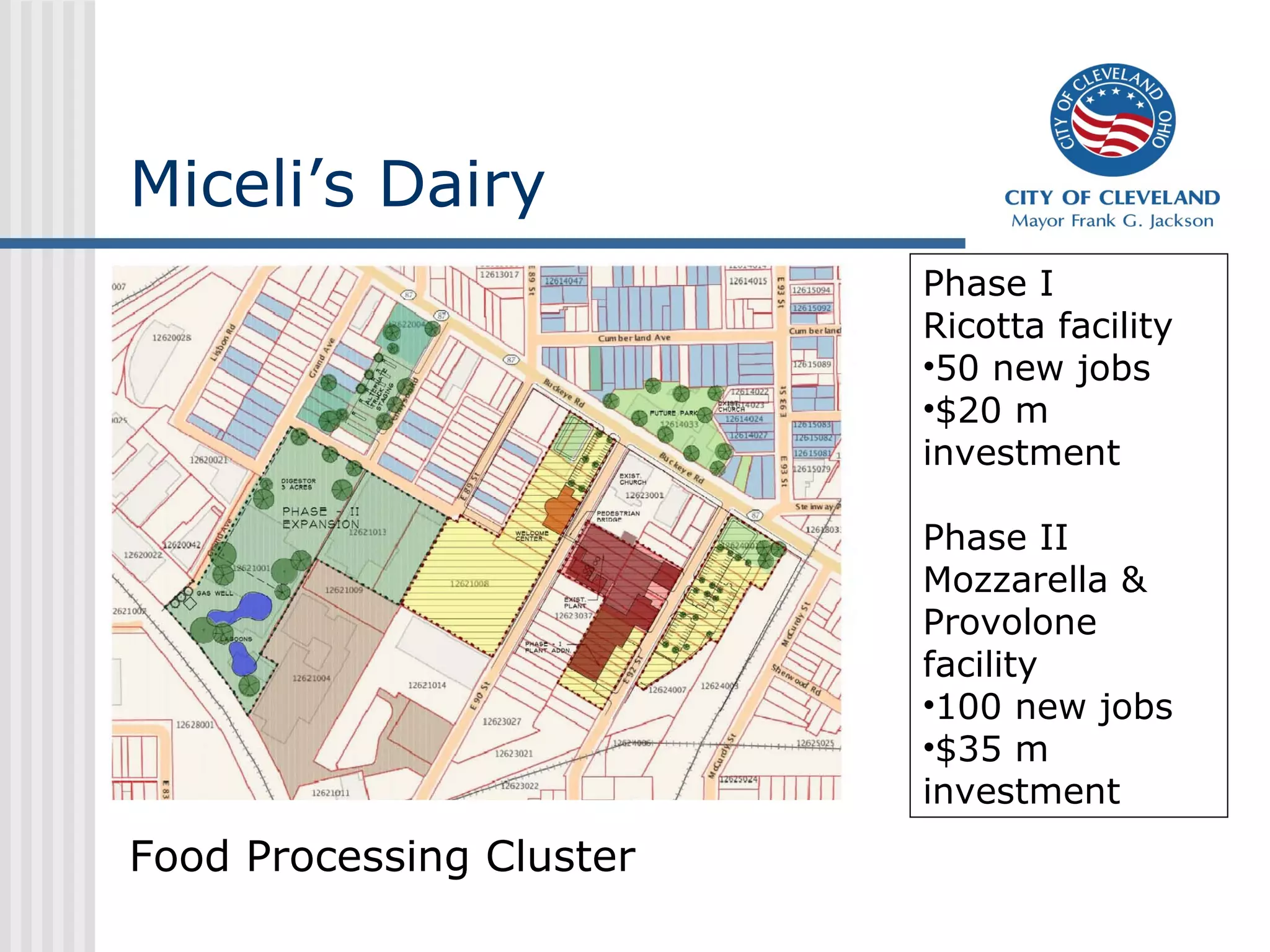 Miceli’s Dairy
                          Phase I
                          Ricotta facility
                          •50 new jobs
                          •$20 m
                          investment

                          Phase II
                          Mozzarella &
                          Provolone
                          facility
                          •100 new jobs
                          •$35 m
                          investment
Food Processing Cluster
 