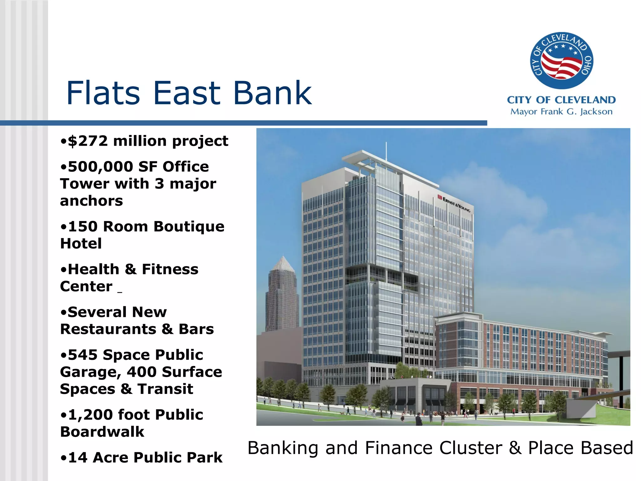 Flats East Bank
•$272 million project
•500,000 SF Office
Tower with 3 major
anchors
•150 Room Boutique
Hotel
•Health & Fitness
Center
•Several New
Restaurants & Bars
•545 Space Public
Garage, 400 Surface
Spaces & Transit
•1,200 foot Public
Boardwalk
•14 Acre Public Park
                        Banking and Finance Cluster & Place Based
 