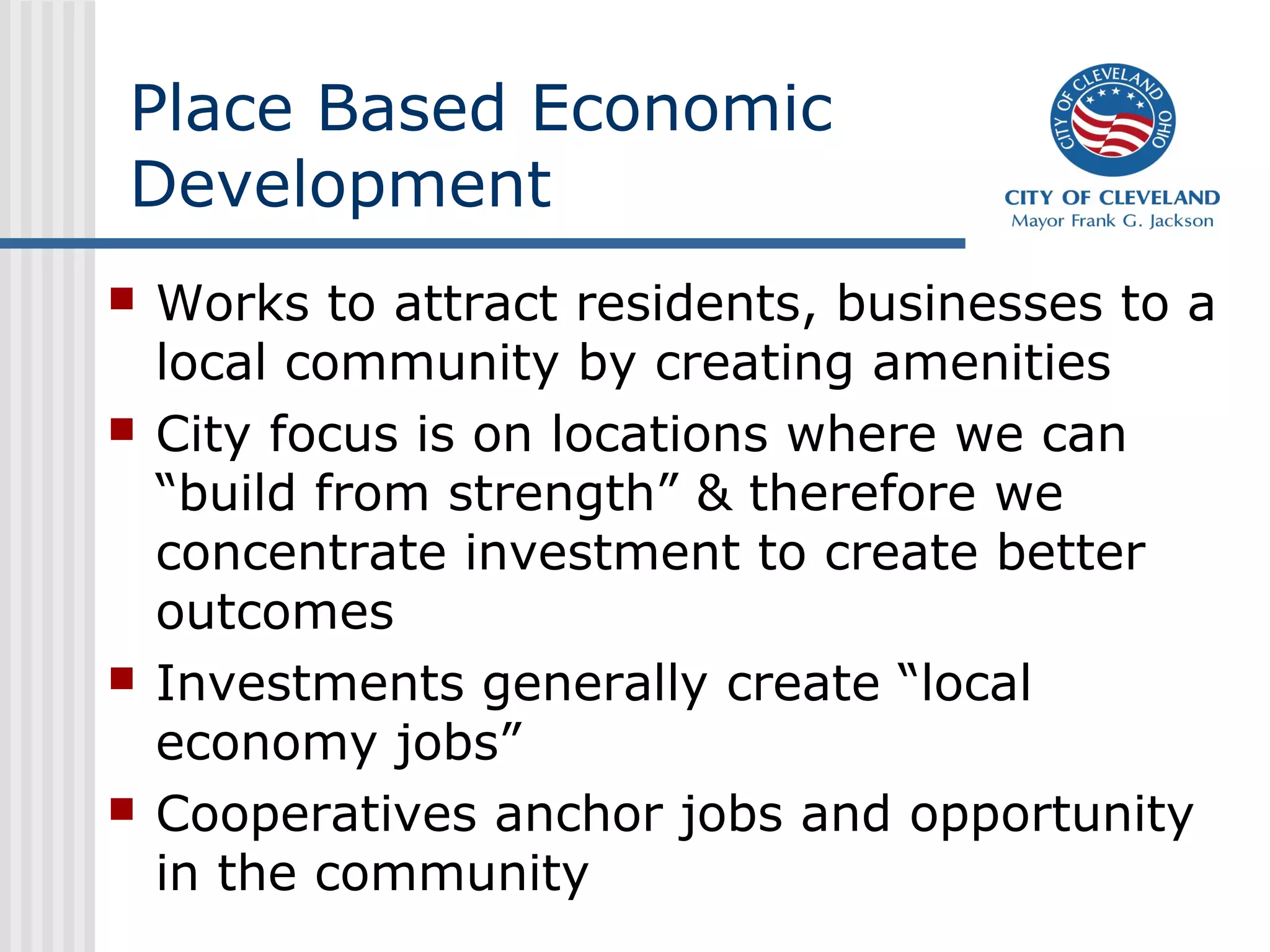 Place Based Economic
Development
   Works to attract residents, businesses to a
    local community by creating amenities
   City focus is on locations where we can
    “build from strength” & therefore we
    concentrate investment to create better
    outcomes
   Investments generally create “local
    economy jobs”
   Cooperatives anchor jobs and opportunity
    in the community
 
