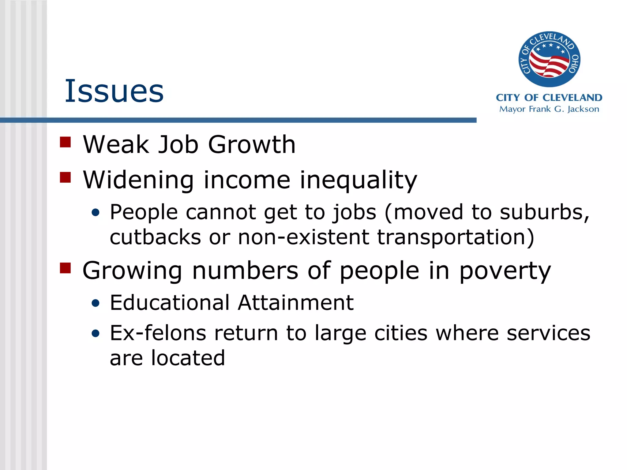 Issues
   Weak Job Growth
   Widening income inequality
    • People cannot get to jobs (moved to suburbs,
      cutbacks or non-existent transportation)
   Growing numbers of people in poverty
    • Educational Attainment
    • Ex-felons return to large cities where services
      are located
 