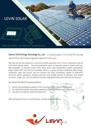Xiamen LEVIN Energy Technology Co., Ltd. is a leading supplier in line of solar PV mounting
systems China, with Company registered capital of 4 million yuan.
We have the top five enterprise in aluminum profile production line in China. Covering an area of
1.33 million square meters. Have four production bases, an operation center in Xiamen and over
600 employees. Its business covers three major parts: solar photovoltaic support, photovoltaic
power station EPC and aluminum template, which is a group company integrating R&D, design,
production, sales and service and has become the most competitive supplier of diversified
aluminum profile application solutions and the most reliable partner of domestic and foreign
customers. Tinghui Co., Ltd. will endeavor to build a large global brand with international influence.
Our passion for solar PV mounting solutions:
1， We aim at top 50 global suppliers in solar mounting system suppliers for this year.
2， Our dedicated engineer have plenty experience in all kinds solution for PV mounting.
3， Our desire to make this world more beautiful.
Wish we have the chance to work with you, to build a bright tomorrow.
LEVIN SOLAR
With our effort , to make this world cleaner.
 