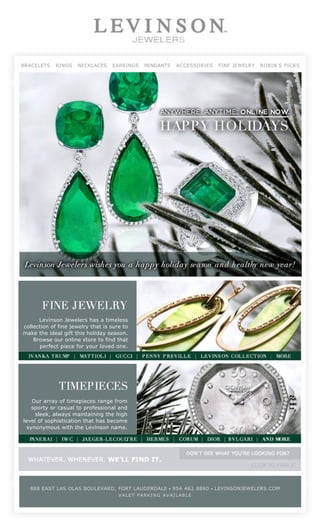  
                                                                                                                                                  
                                     BRACELETS   RINGS   NECKLACES   EARRINGS   PENDANTS   ACCESSORIES   FINE JEWELRY   ROBIN'S PICKS




                                               Levinson Jewelers has a timeless
                                         collection of fine jewelry that is sure to
                                         make the ideal gift this holiday season.
                                             Browse our online store to find that
                                                perfect piece for your loved one.




                                             Our array of timepieces range from
                                             sporty or casual to professional and
                                              sleek, always maintaining the high
                                         level of sophistication that has become
                                           synonymous with the Levinson name.




                                                                                            
                                           888 EAST LAS OLAS BOULEVARD, FORT LAUDERDALE        •   954 462 8880   •   LEVINSONJEWELERS.COM    
                                                                               VALET PARKING AVAILABLE

                                                                                            
                                                                                            




Generated with www.html-to-pdf.net                                                                                                                   Page 1 / 1
 
