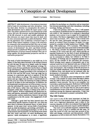 A Conception of Adult Development
Daniel J. Levinson Yale University
ABSTRACT: Adult development is becoming an important
field of study for psychology and other disciplines. Little
has been done, however, to conceptualize the nature of
adult development and to define the major issues in this
field. The author summarizes his ownformulations oflife
course, life cycle, life structure, and the adult development
of the life structure in early and middle adulthood. He
then discusses six major issues that must be dealt with
by every structural approach to adult development: What
are the alternative ways of defining a structural stage or
period? What relative emphasis is given to the structures
as compared to the transitional periods? How can we make
best use of the distinction between hierarchical levels and
seasons of development? Are there age-linked develop-
mentalperiods in adulthood? What are the relative merits
and limitations of various research methods? How can we
bring together the developmental perspective and the so-
cialization perspective?
The study of adult development is, one might say,in its
infancy. It has been taken seriously in the human sciences
for only the past 30 years or so, largely under the impact
of Erikson's (1950, 1958, 1969) germinal writings. Er-
ikson's most obvious contribution was his theory of stages
in ego development. What is less obvious is that his view
of development is deeply grounded in his conceptions of
the life cycle and the life course. Each ego stage has its
primacy at a particular age level or segment of the life
cycle, from infancy to old age. The sequence of age seg-
ments and ego stages thus provides a representation of
the life cycle as a whole; the meaning of a stage is defined
in part by its place in the total sequence. In addition, his
developmentalconcepts arose out ofhis primary concern
with the individual life course: the process of living, the
idea of life history rather than case history, the use of
biography rather than therapy or testing as his chief re-
search method. Without abandoning the distinction be-
tween self(psyche, personality, inner world) and external
world (society, culture, institutions, history), he gave first
consideration to the life course--the engagement of self
with world.
Although a good deal has been learned since the
1950s about specific features of adult life, very little has
been done to advance the general theory of adult devel-
opment. At the same time, various fields of psychology
(such as child development, gerontology, personality, so-
cial, clinical, and counseling psychology), as well as the
social sciences and humanities, are becoming more aware
that they need--and lack--an adult development per-
spective. Adult development is, in short, a significant
problem for psychologyas a discipline and an important
link between psychologyand other disciplines, including
sociology, biology, and history.
I have two primary aims here. First, I will present
my conception of adulthood and of a developmentalpro-
cess within it. My intention is to explicate a theoretical
position, not to prove it nor to argue for its superiority
over others. The theory originated in my initial study of
men's lives (Levinson, 1977, 1978). It has evolved over
the last few years, particularly through my current re-
search on women's lives (Levinson, in press). It is sup-
ported by a number of other studies (e.g., Gooden, 1980;
Holt, 1980; Kellerman, 1975; Levinson, 1984; Stewart,
1976), but a great deal must yetbe done to test and modify
it. The theory includes the following elements: (a) The
concepts of life course and life cycle, which provide an
essential framework for the field of adult development;
within this framework, studies of one process or age level
can be connected to others, but without it, we have a
miscellany of findings and no integrated domain of in-
quiry; (b) the concept of the individual life structure,
which includes many aspects of personality and of the
external world but is not identical with any of these and
evolves in its own distinctive way; and (c) a conception of
adult development--the evolution of the life structure in
early and middle adulthood. Life structure development
is different from, and should not be confused with, the
development of personality, social roles, or other com-
monly studied processes.
Second, I will discuss adult development as a field
of study. I will consider six major issues that help to define
what the field is about and what work must be done to
establish it more securely. The list is not complete, but
it provides a useful startingpoint. Reference will be made
to the work of others, but the main goal is to clarify my
own position. Let it be clear that my aim is not to give a
comprehensive review ofthe work in this field nor to seek
consensus among the disparate approaches. I hope that
others will be stimulated to present contrasting views.
The Life Course
Life course is one of the most important yet least ex-
amined terms in the human sciences. It is a descriptive
term, not a high-level abstraction, and it refers to the
concrete character of a life in its evolution from beginning
to end. Both words in this term require careful attention.
The word course indicates sequence, temporal flow,
the need to study a life as it unfolds over the years. To
study the course of a life, one must take account of sta-
bility and change, continuity and discontinuity, orderly
progression as well as stasis and chaotic fluctuation. It is
January 1986 9 American Psychologist
Copyright 1986 by the American Psychological Association, Inc. 0003-066X/86/$00.75
Vol.41, No. 1, 3-13
 