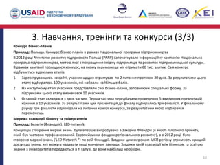3. Навчання, тренінги та конкурси (3/3)
Конкурс бізнес-планів
Приклад: Польща. Конкурс бізнес-планів в рамках Національної програми підприємництва
В 2012 році Агентство розвитку підприємств Польщі (PARP) започаткувало інформаційну кампанію Національна
програма підприємництва, метою якої є покращення іміджу підприємців та розвиток підприємницької культури.
В рамках кампанії проводився конкурс, на якому переможець міг отримати 60 тис. злотих. Сам конкурс
відбувається в декілька етапів:
1. Зареєструвавшись на сайті, учасник щодня отримував по 2 питання протягом 30 днів. За результатами цього
етапу відбиралось 100 учасників, які набрали найбільше балів.
2. На наступному етапі учасники представляли свої бізнес-плани, заповняючи спеціальну форму. За
підсумками цього етапу визначався 10 учасників.
3. Останній етап складався з двох частин. Перша частина передбачала проведення 5-хвилинних презентацій
кожним з 10 учасників. За результатами цих презентацій до фіналу відбирались три фіналісті. У фінальному
раунді три фіналісти відповідали на питання комісії конкурсу, за результатами якого відбирався
переможець.
Мережа взаємодії бізнесу та університетів
Приклад: Бельгія (Фландрія). LED-netwerk
Концепція створення мереж знань була вперше випробувана в Західній Фландрії (в якості пілотного проекту,
який був частково профінансований Європейським фондом регіонального розвитку), а в 2012 році було
створено мережі знань ('LED-Netwerk ") по всій Фландрії. Завдяки цим мережам МСП регіону отримують кращий
доступ до знань, яку можуть надавати вищі навчальні заклади. Завдяки такій взаємодії між бізнесом та освітою
знання з університетів передаються в ті галузі, де вони найбільш необхідні.
10
 