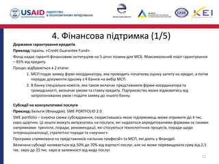 4. Фінансова підтримка (1/5)
Державне гарантування кредитів
Приклад: Ізраїль. «Credit Guarantee Fund».
Фонд надає гарантії фінансовим інституціям на 5-річні позики для МСБ. Максимальний поріг гарантування
– 85% від кредиту.
Процес відбувається в 2 етапи:
1. МСП подає заявку фірмі-координатору, яка проводить початкову оцінку запиту на кредит, а потім
передає документи одному з 4 банків на вибір МСП.
2. В банку спеціальна комісія, яка також включає представників фірми-координатора та
громадськості, визначає умови та ставку кредиту. Підприємство може відмовитись від
запропонованих умов і подати заявку до іншого банку.
Субсидії на консультативні послуги
Приклад: Бельгія (Фландрія). SME PORTFOLIO 2.0
SME portfolio – існуюча схема субсидування, скориставшись якою підприємець може отримати до 4 тис.
євро щорічно. Ці кошти можуть витрачатись на послуги, які надаються акредитованими фірмами за такими
напрямками: тренінги, поради, рекомендації, які стосуються технологічних процесів, поради щодо
інтернаціоналізації, стратегічні поради та «коучинг».
Програма спрямована на представників «вільних професій» та МСП, які діють у Фландрії.
Величина субсидії коливається від 50% до 70% від вартості послуг, але не може перевищувати суму від 2,5
тис. євро до 25 тис. євро в залежності від виду послуг.
11
 