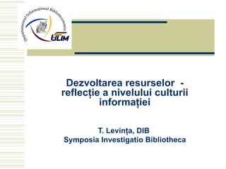 Dezvoltarea resurselor  - reflecţie a nivelului culturii informaţiei T. Levinţa, DIB  Symposia Investigatio Bibliotheca 