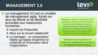 Le management 3.0 est un modèle
de management agile, fondé sur
plus de liberté et de flexibilité
accordée aux ressources
humaines.
Inspiré de l'holacratie
Mise sur le travail collaboratif
Le manager : un compositeur
habile qui laisse s'exprimer la
créativité et l'innovation dans
l’organisation
11
MANAGEMENT 3.0
Holacratie : système d'organisation de la
gouvernance, fondé sur la mise en œuvre
formalisée de l'intelligence collective.
Opérationnellement, elle permet de
disséminer les mécanismes de prise de
décision au travers d'une organisation
fractale d'équipes auto-organisées
Management participatif qui se
focalise sur l’amélioration du système
et l’engagement des employés
 