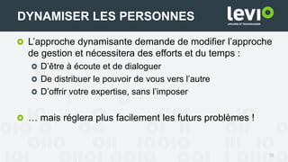 16
DYNAMISER LES PERSONNES
L’approche dynamisante demande de modifier l’approche
de gestion et nécessitera des efforts et du temps :
D’être à écoute et de dialoguer
De distribuer le pouvoir de vous vers l’autre
D’offrir votre expertise, sans l’imposer
… mais réglera plus facilement les futurs problèmes !
 