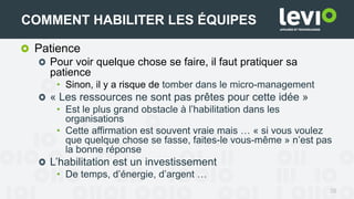 Patience
Pour voir quelque chose se faire, il faut pratiquer sa
patience
• Sinon, il y a risque de tomber dans le micro-management
« Les ressources ne sont pas prêtes pour cette idée »
• Est le plus grand obstacle à l’habilitation dans les
organisations
• Cette affirmation est souvent vraie mais … « si vous voulez
que quelque chose se fasse, faites-le vous-même » n’est pas
la bonne réponse
L’habilitation est un investissement
• De temps, d’énergie, d’argent …
26
COMMENT HABILITER LES ÉQUIPES
 