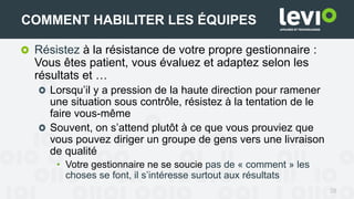 Résistez à la résistance de votre propre gestionnaire :
Vous êtes patient, vous évaluez et adaptez selon les
résultats et …
Lorsqu’il y a pression de la haute direction pour ramener
une situation sous contrôle, résistez à la tentation de le
faire vous-même
Souvent, on s’attend plutôt à ce que vous prouviez que
vous pouvez diriger un groupe de gens vers une livraison
de qualité
• Votre gestionnaire ne se soucie pas de « comment » les
choses se font, il s’intéresse surtout aux résultats
28
COMMENT HABILITER LES ÉQUIPES
 