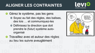 32
ALIGNER LES CONTRAINTES
Gérez le système, pas les gens
Soyez au fait des règles, des balises,
des lois … et communiquez-les
Définissez la direction que doit
prendre le (futur) système auto-
organisé
Travaillez avec et autour des règles
au lieu les suivre aveuglément
 