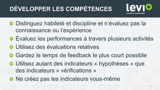 37
DÉVELOPPER LES COMPÉTENCES
Distinguez habileté et discipline et n’évaluez pas la
connaissance ou l’expérience
Évaluez les performances à travers plusieurs activités
Utilisez des évaluations relatives
Gardez le temps de feedback le plus court possible
Utilisez autant des indicateurs « hypothèses » que
des indicateurs « vérifications »
Ne créez pas les indicateurs vous-même
 