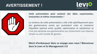 4
AVERTISSEMENT !
Cette présentation peut contenir des idées surprenantes,
innovantes et même renversantes !
Le contenu de cette présentation a été créé spécifiquement pour
des gestionnaires avisés qui souhaitent créer et maintenir
l’équilibre optimal entre qualité, optimisation et satisfaction et
n’est pas destinée aux gestionnaires qui recherchent une réponse
simple ou une recette de gestion.
Merci d’embarquer dans ce voyage avec nous ! Bienvenue
dans le Lean et le Management 3.0
 