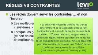 Les règles doivent servir les contraintes … et non
l’inverse
Les meilleures règles seront créées par les
« systèmes » (équipe)
Lorsque les gens travaillent avec et autour des règles
(et non en suivant aveuglément les règles), un travail
de meilleur qualité est produit
40
RÈGLES VS CONTRAINTES
« La créativité nécessite de faire les choses
différemment de la façon dont elles se font
habituellement, voire de défier les normes de la
société ... D’un certain sens, les gens créatifs
défient les règles, même ceux dont on ne réalise
pas le comportement antisocial. Ainsi, la créativité
peut être considérée comme une "échec" de se
conformer aux normes de la société »
(trad. Libre Encyclopedia of Creativity, p. 518)
 