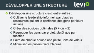 45
DÉVELOPPER UNE STRUCTURE
Développer une structure c’est, entre autres :
Cultiver le leadership informel: par d’autres
ressources qui ont la confiance des gens par leurs
actions
Créer des équipes optimales (5 + ou – 2)
Regrouper les gens par projet, plutôt que par
fonction
Faire de chaque équipe une petite unité de valeur
Minimiser les paliers hiérarchiques
 