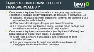 On nomme « équipes fonctionnelles » des gens regroupés par
« fonction » (équipe de développeurs, de testeurs, d’analystes, …)
Souvent, en développement traditionnel le travail est transmis d’une
équipe fonctionnelle à l’autre
Peut créer des clivages, des groupes en confrontation
Le regroupement par fonction permet un plus grand partage des
connaissances métier (communauté de pratiques)
On nomme « équipes transversales » (ou équipes d’affaires) des
gens regroupés autour d’un projet, d’un objectif
C’est l’idée première d’une équipe auto-organisée et donc
multidisciplinaire
Les gens requis pour le projet sont dédiés à ce dernier et
s’engagent envers une livraison de valeur
48
ÉQUIPES FONCTIONNELLES OU
TRANSVERSALES ?
 