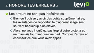 Les erreurs ne sont pas indésirables
Bien qu'il puisse y avoir des coûts supplémentaires,
les avantages de l'opportunité d'apprentissage sont
souvent beaucoup plus élevés
Alors, ne vous inquiétez pas trop si votre projet a eu
un mauvais tournant quelque part. Corrigez l'erreur et
chérissez ce que vous avez appris
57
« HONORE TES ERREURS »
 