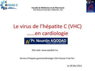 Faculté de Médecine et de Pharmacie
               Sidi Mohammed Ben Abdellah, Fès




Le virus de l’hépatite C (VHC)
      ……en cardiologie

              Site web: www.aqodad.ma


  Service d’hépato-gastroentérologie CHU Hassan II de Fès


                                                   Le 28 Mai 2011
 