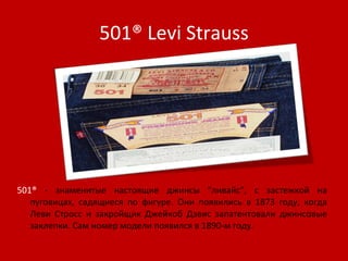 501®  Levi Strauss 501®  - знаменитые настоящие джинсы "ливайс", с застежкой на пуговицах, садящиеся по фигуре. Они появились в 1873 году, когда Леви Стросс и закройщик Джейкоб Дэвис запатентовали джинсовые заклепки. Сам номер модели появился в 1890-м году.  