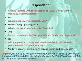 Respondent 3Are you satisfied with the collection of Levi’s? Do you want to make any recommendations? YesWhat makes Levis ’so special for you?Perfect fitting… pleasing colorWhat’s the age of your oldest Levi’s denim? 7yrsDo you recommend Levi’s to your friends, family or acquaintance? YesWill you prefer to try any new brand available in the market? If your answer is “no” then ,why not?No. Levis apparels gives me a ‘feel good factor’ and ‘confidence’.Funfact::One out of 10 red Tabs on the back pocket of a pair of Levi’s® jeans is a blank red Tab and does not include the name Levi’s®. Check your red Tab and see if your pair is one of them.