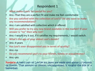 Respondent 1What makes Levis ’so special for you?Ans:-That they are a perfect fit and make me feel comfortableAre you satisfied with the collection of Levi’s? Do you want to make any recommendations?Ans:-I am satisfied with collection which is offered.Will you prefer to try any new brand available in the market? If your answer is “no” then why not?Ans:-I would try it out, if it satisfies my requirements, I would switch.What’s the age of your oldest Levi’s denim?Ans:-4 yearsHas Levi’s ever disappointed you in terms of quality?Ans:-noDo you recommend Levi’s to your friends, family or acquaintance?Ans:-yesFunfact::A men’s pair of Levi’s® 501 jeans are made with about 1.7 pounds of cotton. That amount of cotton, uncompressed, is roughly the size of a basketball.