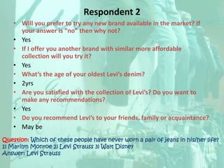 Respondent 2Will you prefer to try any new brand available in the market? If your answer is “no” then why not? YesIf I offer you another brand with similar more affordable collection will you try it? YesWhat’s the age of your oldest Levi’s denim? 2yrsAre you satisfied with the collection of Levi’s? Do you want to make any recommendations?YesDo you recommend Levi’s to your friends, family or acquaintance? May beQuestion: Which of these people have never worn a pair of jeans in his/her life?1) Marilyn Monroe 2) Levi Strauss 3) Walt DisneyAnswer: Levi Strauss 