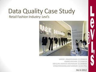 Data Quality Case Study
Retail Fashion Industry: Levi’s




                                        JANANI JANARDHANAN: G1200842B
                                             ANAND KRISHNA: G1200833A
                                  OM GURU NARESH SREENIASAN: G1200860D
                                  VENKATARAMANUJAM KANNAN: G1101791L

                                                          Oct 6 2012
 