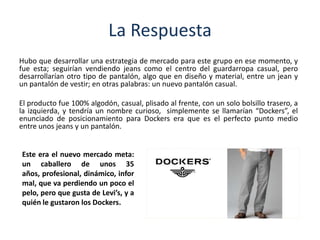 La Respuesta
Hubo que desarrollar una estrategia de mercado para este grupo en ese momento, y
fue esta; seguirían vendiendo jeans como el centro del guardarropa casual, pero
desarrollarían otro tipo de pantalón, algo que en diseño y material, entre un jean y
un pantalón de vestir; en otras palabras: un nuevo pantalón casual.
El producto fue 100% algodón, casual, plisado al frente, con un solo bolsillo trasero, a
la izquierda, y tendría un nombre curioso, simplemente se llamarían “Dockers”, el
enunciado de posicionamiento para Dockers era que es el perfecto punto medio
entre unos jeans y un pantalón.
Este era el nuevo mercado meta:
un caballero de unos 35
años, profesional, dinámico, infor
mal, que va perdiendo un poco el
pelo, pero que gusta de Levi’s, y a
quién le gustaron los Dockers.
 