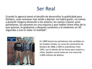 Ser Real
Cuando la agencia tomó el desafío de desarrollar la publicidad para
Dockers, unas semanas más tarde y dijeron: no habrá guión, no vamos
a ponerle ninguna dirección a los actores; les vamos a poner unos
pantalones, los páramos en una esquina y que hablen entre ellos de lo
que quieran, lo grabamos y después cortamos y lo metemos en 30
segundos y eso es todo: la realidad".
En 1989 fueron los pantalones más vendidos en
los Estados Unidos, La curva de crecimiento de
Dockers de 1986 a 1992 es asombrosa. Para
1992, con la adición de las líneas para mujeres y
niños, Dockers creció hasta ser una marca de
1.000 millones de dólares.
 