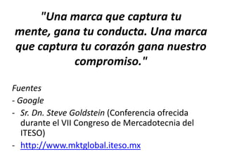 "Una marca que captura tu
mente, gana tu conducta. Una marca
que captura tu corazón gana nuestro
compromiso."
Fuentes
- Google
- Sr. Dn. Steve Goldstein (Conferencia ofrecida
durante el VII Congreso de Mercadotecnia del
ITESO)
- http://www.mktglobal.iteso.mx
 