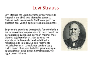 Levi Strauss
Levi Strauss era un inmigrante proveniente de
Australia, en 1849 que planeaba ganar su
fortuna en los campos de California, pero no
buscaba oro, vendía suministros a los mineros.
Su primera gran idea de negocio fue venderle a
los mineros tiendas para dormir, pero pronto se
daría cuenta que los no dormían mucho, más
bien trabajaban demasiado; su ropa no
soportaba la demanda de durabilidad y
resistencia de la labor, Lo que realmente
necesitaban eran pantalones tan fuertes y
rudos como ellos, con bolsillos grandes y que
aguantaran el peso de las herramientas, y el
rigor de un minero.
 