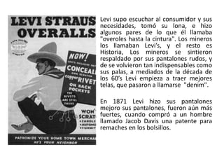 Levi supo escuchar al consumidor y sus
necesidades, tomó su lona, e hizo
algunos pares de lo que él llamaba
"overoles hasta la cintura". Los mineros
los llamaban Levi’s, y el resto es
Historia, Los mineros se sintieron
respaldado por sus pantalones rudos, y
de se volvieron tan indispensables como
sus palas, a mediados de la década de
los 60’s Levi empieza a traer mejores
telas, que pasaron a llamarse "denim".
En 1871 Levi hizo sus pantalones
mejoro sus pantalones, fueron aún más
fuertes, cuando compró a un hombre
llamado Jacob Davis una patente para
remaches en los bolsillos.
 