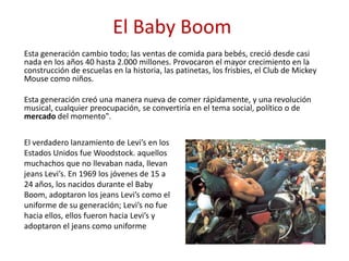 El Baby Boom
Esta generación cambio todo; las ventas de comida para bebés, creció desde casi
nada en los años 40 hasta 2.000 millones. Provocaron el mayor crecimiento en la
construcción de escuelas en la historia, las patinetas, los frisbies, el Club de Mickey
Mouse como niños.
Esta generación creó una manera nueva de comer rápidamente, y una revolución
musical, cualquier preocupación, se convertiría en el tema social, político o de
mercado del momento".
El verdadero lanzamiento de Levi’s en los
Estados Unidos fue Woodstock. aquellos
muchachos que no llevaban nada, llevan
jeans Levi’s. En 1969 los jóvenes de 15 a
24 años, los nacidos durante el Baby
Boom, adoptaron los jeans Levi’s como el
uniforme de su generación; Levi’s no fue
hacia ellos, ellos fueron hacia Levi’s y
adoptaron el jeans como uniforme
 