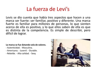 La fuerza de Levi’s
Levis se dio cuenta que había tres aspectos que hacen a una
marca ser fuerte: ser familiar, positivo y diferente. Una marca
fuerte es familiar para millones de personas, lo que sienten
acerca de ella es positivo, y lo que ellos saben de ella es que
es distinta de la competencia. Es simple de describir, pero
difícil de lograr.
La marca se fue dotando sola de valores.
- Autenticidad. - Masculina.
- Americana. - Juvenil. - Durable.
- Rebelde. - Alta calidad. - Sexy.
 