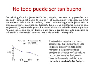 No todo puede ser tan bueno
Esto distinguía a los jeans Levi’s de cualquier otra marca, y proveían una
conexión emocional entre la marca y el consumidor. Entonces, en 1985
sintiéndose Levi’s muy satisfechos, con un rentable negocio de jeans, con un
gran crecimiento, entendiendo bastante bien lo que significaba la marca para
los jóvenes, y esperando que el futuro resultara tan colorido como el pasado.
Pero no todo podía ser tan bueno, pues llegó la gráfica que más los asusto en
la historia d la compañía asustada en la historia de la Compañía:
A más edad, menos jeans se, todos
sabemos que la gente envejece. Esto
los puso a pensar, y los retó, cómo
mantener a esa generación que
envejece en la marca Levi’s cuando ya
no compran jeans, es decir, cómo
hacer evolucionar la tradición, y la
respuesta a ese desafío fue Dockers.
 