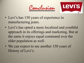 Conclusion
• Levi’s has 150 years of experience in
manufacturing jeans.
• Levi’s has opted a more localised and youthful
approach in its offerings and marketing. But at
the same it enjoys equal command over the
elder population as well.
• We can expect to see another 150 years of
History of Levi’s.

 