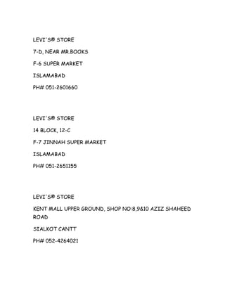 LEVI'S® STORE
7-D, NEAR MR.BOOKS
F-6 SUPER MARKET
ISLAMABAD
PH# 051-2601660

LEVI'S® STORE
14 BLOCK, 12-C
F-7 JINNAH SUPER MARKET
ISLAMABAD
PH# 051-2651155

LEVI'S® STORE
KENT MALL UPPER GROUND, SHOP NO:8,9&10 AZIZ SHAHEED
ROAD
SIALKOT CANTT
PH# 052-4264021

 