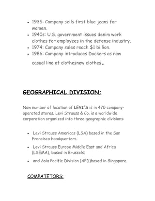 •

•

•
•

1935: Company sells first blue jeans for
women.
1940s: U.S. government issues denim work
clothes for employees in the defense industry.
1974: Company sales reach $1 billion.
1986: Company introduces Dockers as new
casual line of clothesnew clothes

.

GEOGRAPHICAL DIVISION;
Now number of location of LEVI'S is in 470 companyoperated stores. Levi Strauss & Co. is a worldwide
corporation organized into three geographic divisions:
•

Levi Strauss Americas (LSA) based in the San
Francisco headquarters.

•

Levi Strauss Europe Middle East and Africa
(LSEMA), based in Brussels;

•

and Asia Pacific Division (APD)based in Singapore.

COMPATETORS:

 