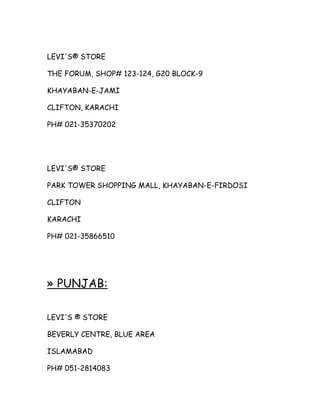LEVI'S® STORE
THE FORUM, SHOP# 123-124, G20 BLOCK-9
KHAYABAN-E-JAMI
CLIFTON, KARACHI
PH# 021-35370202

LEVI'S® STORE
PARK TOWER SHOPPING MALL, KHAYABAN-E-FIRDOSI
CLIFTON
KARACHI
PH# 021-35866510

» PUNJAB:
LEVI'S ® STORE
BEVERLY CENTRE, BLUE AREA
ISLAMABAD
PH# 051-2814083

 