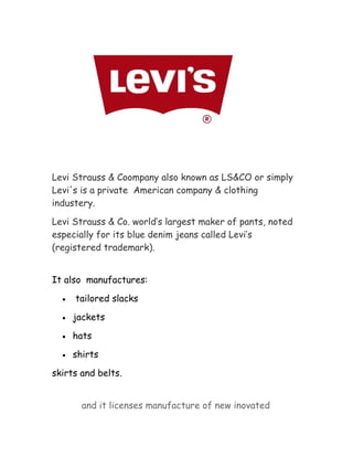 Levi Strauss & Coompany also known as LS&CO or simply
Levi's is a private American company & clothing
industery.
Levi Strauss & Co. world’s largest maker of pants, noted
especially for its blue denim jeans called Levi’s
(registered trademark).
It also manufactures:
•

tailored slacks

•

jackets

•

hats

•

shirts

skirts and belts.
and it licenses manufacture of new inovated

 