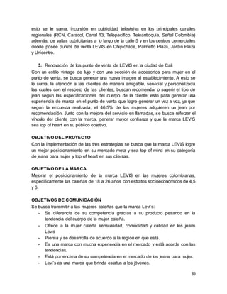 85
esto se le suma, incursión en publicidad televisiva en los principales canales
regionales (RCN, Caracol, Canal 13, Telepacifico, Teleantioquia, Señal Colombia)
además, de vallas publicitarias a lo largo de la calle 5 y en los centros comerciales
donde posee puntos de venta LEVIS en Chipichape, Palmetto Plaza, Jardin Plaza
y Unicentro.
3. Renovación de los punto de venta de LEVIS en la ciudad de Cali
Con un estilo vintage de lujo y con una sección de accesorios para mujer en el
punto de venta, se busca generar una nueva imagen al establecimiento. A esto se
le suma, la atención a las clientes de manera amigable, servicial y personalizada
las cuales con el respeto de las clientes, buscan recomendar o sugerir el tipo de
jean según las especificaciones del cuerpo de la cliente; esto para generar una
experiencia de marca en el punto de venta que logre generar un voz a voz, ya que
según la encuesta realizada, el 46,5% de las mujeres adquieren un jean por
recomendación. Junto con la mejora del servicio en llamadas, se busca reforzar el
vínculo del cliente con la marca, generar mayor confianza y que la marca LEVIS
sea top of heart en su público objetivo.
OBJETIVO DEL PROYECTO
Con la implementación de las tres estrategias se busca que la marca LEVIS logre
un mejor posicionamiento en su mercado meta y sea top of mind en su categoría
de jeans para mujer y top of heart en sus clientas.
OBJETIVO DE LA MARCA
Mejorar el posicionamiento de la marca LEVIS en las mujeres colombianas,
específicamente las caleñas de 18 a 26 años con estratos socioeconómicos de 4,5
y 6.
OBJETIVOS DE COMUNICACIÓN
Se busca transmitir a las mujeres caleñas que la marca Levi’s:
- Se diferencia de su competencia gracias a su producto pesando en la
tendencia del cuerpo de la mujer caleña.
- Ofrece a la mujer caleña sensualidad, comodidad y calidad en los jeans
Levis
- Piensa y se desarrolla de acuerdo a la región en que está.
- Es una marca con mucha experiencia en el mercado y está acorde con las
tendencias.
- Está por encima de su competencia en el mercado de los jeans para mujer.
- Levi’s es una marca que brinda estatus a los jóvenes.
 