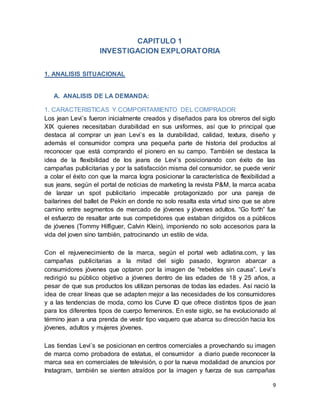 9
CAPITULO 1
INVESTIGACION EXPLORATORIA
1. ANALISIS SITUACIONAL
A. ANALISIS DE LA DEMANDA:
1. CARACTERISTICAS Y COMPORTAMIENTO DEL COMPRADOR
Los jean Levi’s fueron inicialmente creados y diseñados para los obreros del siglo
XIX quienes necesitaban durabilidad en sus uniformes, así que lo principal que
destaca al comprar un jean Levi’s es la durabilidad, calidad, textura, diseño y
además el consumidor compra una pequeña parte de historia del productos al
reconocer que está comprando el pionero en su campo. También se destaca la
idea de la flexibilidad de los jeans de Levi’s posicionando con éxito de las
campañas publicitarias y por la satisfacción misma del consumidor, se puede venir
a colar el éxito con que la marca logra posicionar la característica de flexibilidad a
sus jeans, según el portal de noticias de marketing la revista P&M, la marca acaba
de lanzar un spot publicitario impecable protagonizado por una pareja de
bailarines del ballet de Pekín en donde no solo resalta esta virtud sino que se abre
camino entre segmentos de mercado de jóvenes y jóvenes adultos. “Go forth” fue
el esfuerzo de resaltar ante sus competidores que estaban dirigidos os a públicos
de jóvenes (Tommy Hilfiguer, Calvin Klein), imponiendo no solo accesorios para la
vida del joven sino también, patrocinando un estilo de vida.
Con el rejuvenecimiento de la marca, según el portal web adlatina.com, y las
campañas publicitarias a la mitad del siglo pasado, lograron abarcar a
consumidores jóvenes que optaron por la imagen de “rebeldes sin causa”. Levi’s
redirigió su público objetivo a jóvenes dentro de las edades de 18 y 25 años, a
pesar de que sus productos los utilizan personas de todas las edades. Así nació la
idea de crear líneas que se adapten mejor a las necesidades de los consumidores
y a las tendencias de moda, como los Curve ID que ofrece distintos tipos de jean
para los diferentes tipos de cuerpo femeninos. En este siglo, se ha evolucionado al
término jean a una prenda de vestir tipo vaquero que abarca su dirección hacia los
jóvenes, adultos y mujeres jóvenes.
Las tiendas Levi’s se posicionan en centros comerciales a provechando su imagen
de marca como probadora de estatus, el consumidor a diario puede reconocer la
marca sea en comerciales de televisión, o por la nueva modalidad de anuncios por
Instagram, también se sienten atraídos por la imagen y fuerza de sus campañas
 