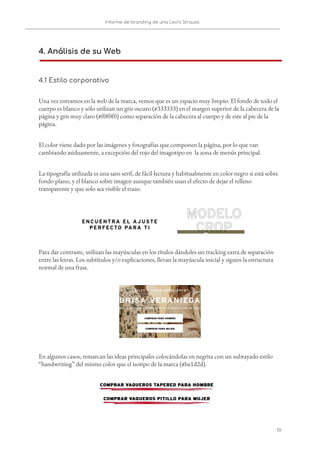 Informe de branding de una Levi’s Strauss 
 
 
4. Análisis de su Web 
 
4.1 Estilo corporativo 
Una vez entramos en la web de la marca, vemos que es un espacio muy limpio. El fondo de todo el 
cuerpo es blanco y sólo utilizan un gris oscuro (#333333) en el margen superior de la cabecera de la 
página y gris muy claro (#f0f0f0) como separación de la cabecera al cuerpo y de este al pie de la 
página. 
El color viene dado por las imágenes y fotografías que componen la página, por lo que van 
cambiando asiduamente, a excepción del rojo del imagotipo en la zona de menús principal.   
La tipografía utilizada es una sans serif, de fácil lectura y habitualmente en color negro si está sobre 
fondo plano, y el blanco sobre imagen aunque también usan el efecto de dejar el relleno 
transparente y que solo sea visible el trazo. 
 
Para dar contraste, utilizan las mayúsculas en los títulos dándoles un tracking extra de separación 
entre las letras. Los subtítulos y/o explicaciones, llevan la mayúscula inicial y siguen la estructura 
normal de una frase.  
 
En algunos casos, remarcan las ideas principales colocándolas en negrita con un subrayado estilo 
“handwriting” del mismo color que el isotipo de la marca (#be1d2d). 
   
10   
 