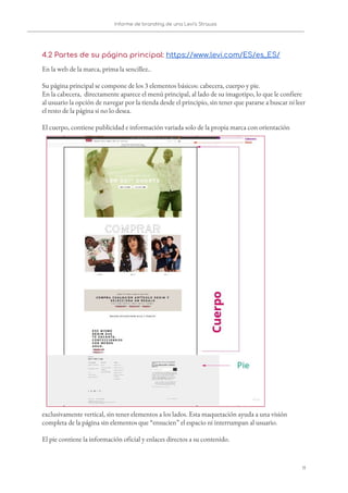 Informe de branding de una Levi’s Strauss 
 
 
4.2 Partes de su página principal: ​https://www.levi.com/ES/es_ES/ 
En la web de la marca, prima la sencillez..  
 
Su página principal se compone de los 3 elementos básicos: cabecera, cuerpo y pie.  
En la cabecera, directamente aparece el menú principal, al lado de su imagotipo, lo que le confiere 
al usuario la opción de navegar por la tienda desde el principio, sin tener que pararse a buscar ni leer 
el resto de la página si no lo desea. 
 
El cuerpo, contiene publicidad e información variada solo de la propia marca con orientación 
exclusivamente vertical, sin tener elementos a los lados. Esta maquetación ayuda a una visión 
completa de la página sin elementos que “ensucien” el espacio ni interrumpan al usuario. 
 
El pie contiene la información oficial y enlaces directos a su contenido. 
11   
 