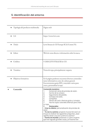 Informe de branding de una Levi’s Strauss 
 
 
5. Identificación del entorno
 
 
 
● Tipología del producto multimedia  Página web 
● Url  https://www.levi.com 
● Título  Levis Strauss & CO Europe SCA/Comm.VA  
● Editor  Web de venta directa e información sobre la marca. 
● Créditos  © 2020 LEVI STRAUSS & CO.  
● Temática  Venta de ropa, principalmente vaquera. 
● Objetivos formativos  En la página podemos encontrar diversos contenidos 
tanto informativos como de cultura general. 
Encontraremos guías DIY y tutoriales varios para 
crear y personalizar la ropa. 
● Contenido  Contenido temático: 
1. Comercial: venta de prendas de vestir. 
2. Carrito de la compra. 
3. Seguimiento del pedido. 
4. Consejos de estilo. 
5. Campañas 
6. Dentro de Levis: diversas guías y consejos. 
7. Haz los tuyos: tutoriales diversos para crear 
tu ropa. 
8. Destacados​:  
· Crea tu clásico​: personalización de prendas de 
vestir. 
· Tu voz tu camino: ​proyecto musical de Levi's en 
el que se analizan las siguientes preguntas: ¿Qué 
significa tener una voz? ¿Cómo la usamos? 
· Formo mi mundo:​ presentan a cuatro mujeres 
que han logrado grandes cosas y al hacerlo han 
13   
 