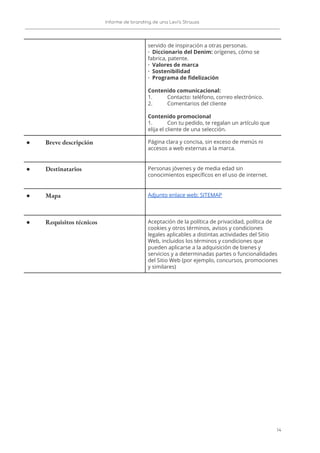 Informe de branding de una Levi’s Strauss 
 
 
servido de inspiración a otras personas. 
· Diccionario del Denim:​ orígenes, cómo se 
fabrica, patente. 
· Valores de marca 
· Sostenibilidad 
· Programa de fidelización 
 
Contenido comunicacional: 
1. Contacto: teléfono, correo electrónico. 
2. Comentarios del cliente 
 
Contenido promocional 
1. Con tu pedido, te regalan un artículo que 
elija el cliente de una selección. 
● Breve descripción  Página clara y concisa, sin exceso de menús ni 
accesos a web externas a la marca. 
● Destinatarios  Personas jóvenes y de media edad sin 
conocimientos específicos en el uso de internet.  
● Mapa  Adjunto enlace web: SITEMAP 
● Requisitos técnicos  Aceptación de la política de privacidad, política de 
cookies y otros términos, avisos y condiciones 
legales aplicables a distintas actividades del Sitio 
Web, incluidos los términos y condiciones que 
pueden aplicarse a la adquisición de bienes y 
servicios y a determinadas partes o funcionalidades 
del Sitio Web (por ejemplo, concursos, promociones 
y similares) 
 
14   
 