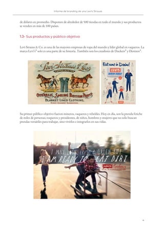 Informe de branding de una Levi’s Strauss 
 
 
de dólares en promedio. Disponen de alrededor de 500 tiendas en todo el mundo y sus productos 
se venden en más de 100 países. 
1.3- ​Sus productos y público objetivo 
Levi Strauss & Co. es una de las mayores empresas de ropa del mundo y líder global en vaqueros. La 
marca Levi’s​®​
solo es una parte de su historia. También son los creadores de Dockers​®​
y Denizen​®​
. 
 
Su primer público objetivo fueron mineros, vaqueros y rebeldes. Hoy en día, son la prenda fetiche 
de miles de personas; roqueros y presidentes, de niños, hombres y mujeres que no solo buscan 
prendas versátiles para trabajar, sino vivirlos e integrarlos en sus vidas. 
 
4   
 